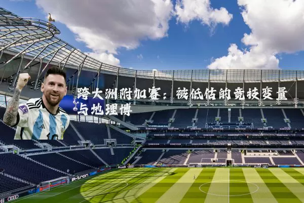跨大洲附加赛:被低估的竞技变量与地理博弈