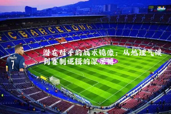 潜在对手的战术镜像：从地理气候到赛制逻辑的深层博弈