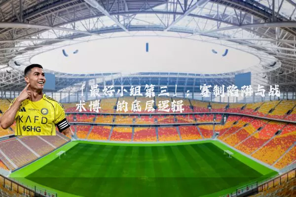 「最好小组第三」:赛制陷阱与战术博弈的底层逻辑